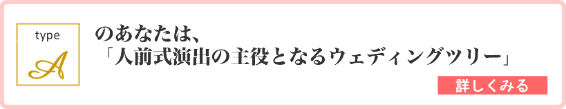 type A のあなたは、「人前式演出の主役となるウェディングツリー」 詳しくはこちら